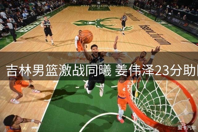 吉林男篮激战同曦 姜伟泽23分助队险胜对手